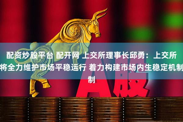 配资炒股平台 配开网 上交所理事长邱勇：上交所将全力维护市场平稳运行 着力构建市场内生稳定机制
