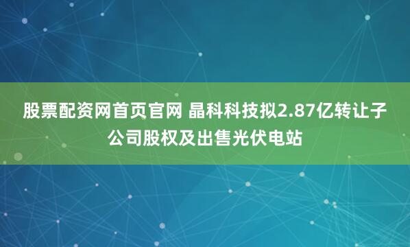 股票配资网首页官网 晶科科技拟2.87亿转让子公司股权及出售光伏电站
