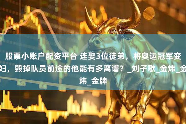 股票小账户配资平台 连娶3位徒弟，将奥运冠军变主妇，毁掉队员前途的他能有多离谱？_刘子歌_金炜_金牌