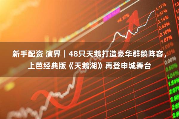 新手配资 演界｜48只天鹅打造豪华群鹅阵容，上芭经典版《天鹅湖》再登申城舞台