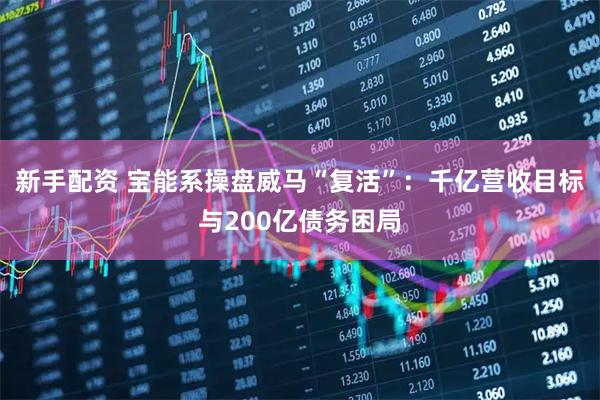 新手配资 宝能系操盘威马“复活”：千亿营收目标与200亿债务困局