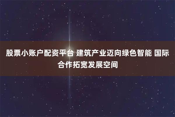 股票小账户配资平台 建筑产业迈向绿色智能 国际合作拓宽发展空间