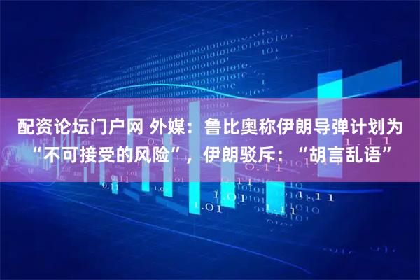 配资论坛门户网 外媒：鲁比奥称伊朗导弹计划为“不可接受的风险”，伊朗驳斥：“胡言乱语”