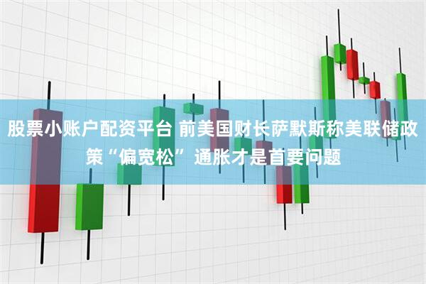 股票小账户配资平台 前美国财长萨默斯称美联储政策“偏宽松” 通胀才是首要问题