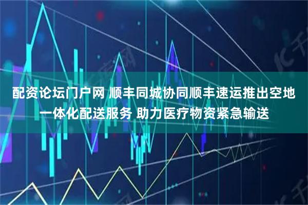 配资论坛门户网 顺丰同城协同顺丰速运推出空地一体化配送服务 助力医疗物资紧急输送