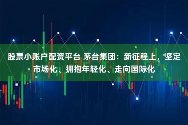 股票小账户配资平台 茅台集团：新征程上，坚定市场化、拥抱年轻化、走向国际化