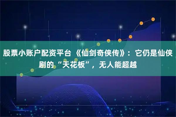 股票小账户配资平台 《仙剑奇侠传》：它仍是仙侠剧的 “天花板”，无人能超越